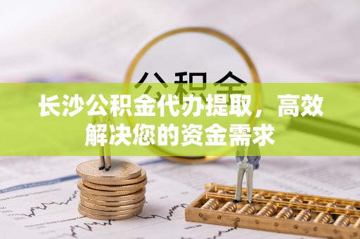 阜沙长沙公积金代办提取，高效解决您的资金需求