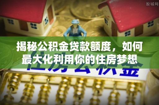 阜沙揭秘公积金贷款额度，如何最大化利用你的住房梦想