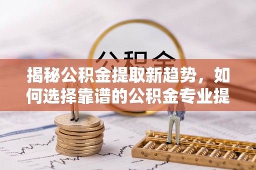 阜沙揭秘公积金提取新趋势，如何选择靠谱的公积金专业提取代办服务