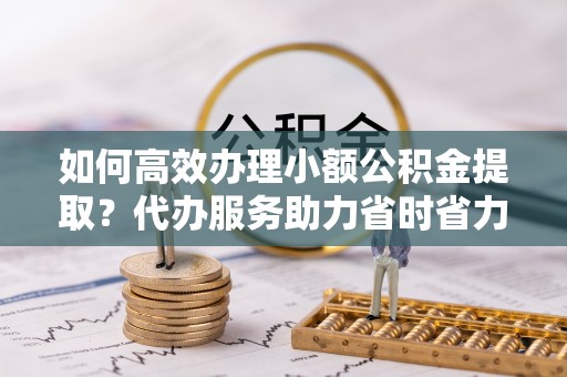 阜沙如何高效办理小额公积金提取？代办服务助力省时省力