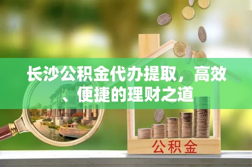 阜沙长沙公积金代办提取，高效、便捷的理财之道