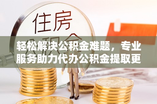 阜沙轻松解决公积金难题，专业服务助力代办公积金提取更高效