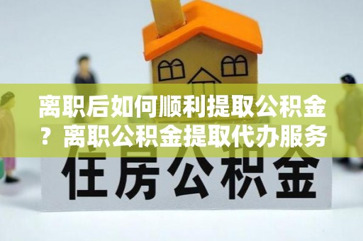阜沙离职后如何顺利提取公积金？离职公积金提取代办服务帮你搞定！