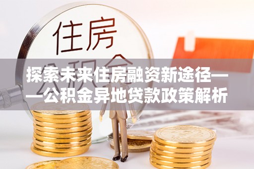 阜沙探索未来住房融资新途径——公积金异地贷款政策解析与实践