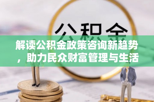 阜沙解读公积金政策咨询新趋势，助力民众财富管理与生活规划