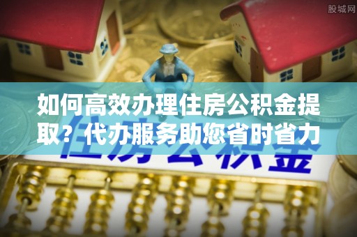 阜沙如何高效办理住房公积金提取？代办服务助您省时省力