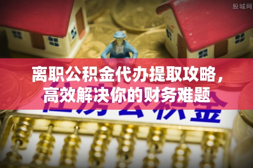 阜沙离职公积金代办提取攻略，高效解决你的财务难题