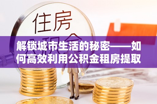 阜沙解锁城市生活的秘密——如何高效利用公积金租房提取政策优化居住体验