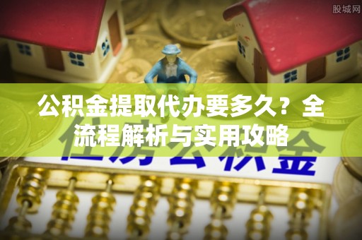 阜沙公积金提取代办要多久？全流程解析与实用攻略