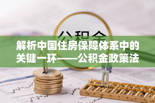阜沙解析中国住房保障体系中的关键一环——公积金政策法规的演变与影响
