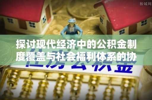 阜沙探讨现代经济中的公积金制度覆盖与社会福利体系的协同发展