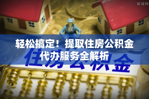 阜沙轻松搞定！提取住房公积金代办服务全解析