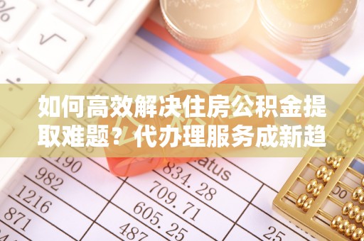 阜沙如何高效解决住房公积金提取难题？代办理服务成新趋势
