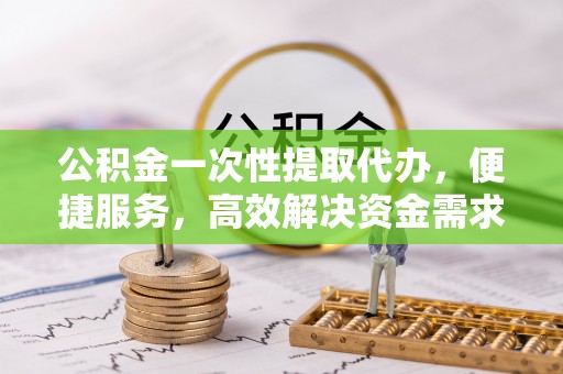 阜沙公积金一次性提取代办，便捷服务，高效解决资金需求