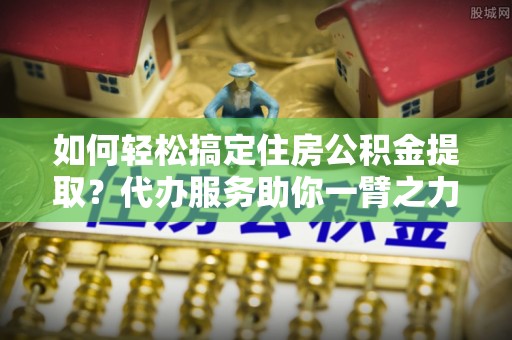 阜沙如何轻松搞定住房公积金提取？代办服务助你一臂之力