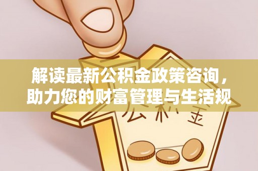 阜沙解读最新公积金政策咨询，助力您的财富管理与生活规划