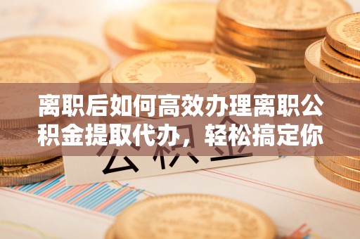 阜沙离职后如何高效办理离职公积金提取代办，轻松搞定你的公积金
