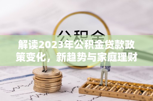 阜沙解读2023年公积金贷款政策变化，新趋势与家庭理财规划