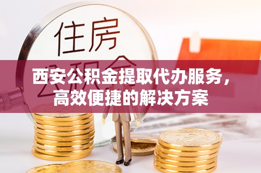 阜沙西安公积金提取代办服务，高效便捷的解决方案