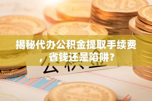 阜沙揭秘代办公积金提取手续费，省钱还是陷阱？
