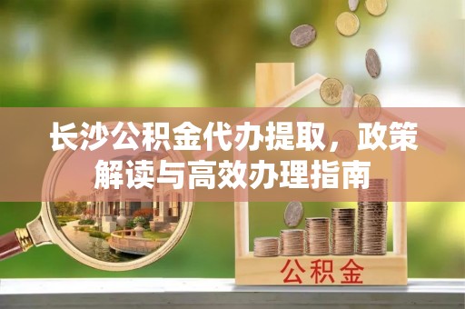 阜沙长沙公积金代办提取，政策解读与高效办理指南