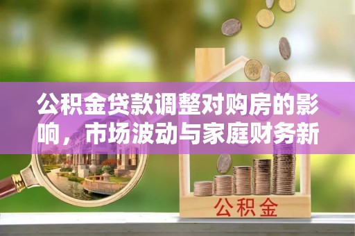阜沙公积金贷款调整对购房的影响，市场波动与家庭财务新趋势