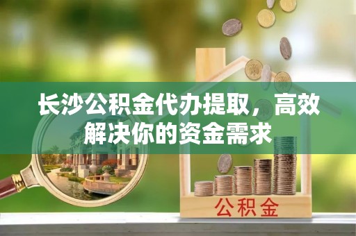 阜沙长沙公积金代办提取，高效解决你的资金需求