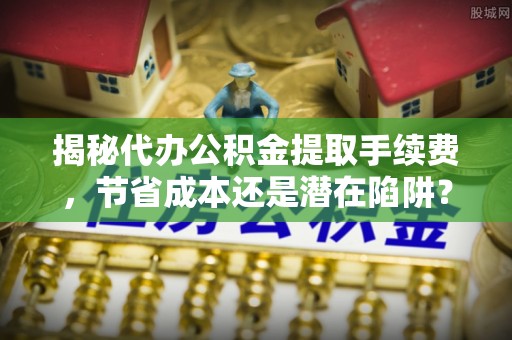 阜沙揭秘代办公积金提取手续费，节省成本还是潜在陷阱？