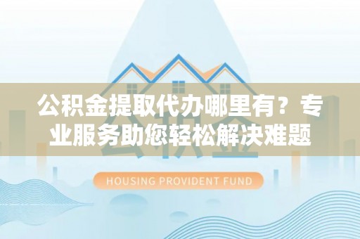 阜沙公积金提取代办哪里有？专业服务助您轻松解决难题