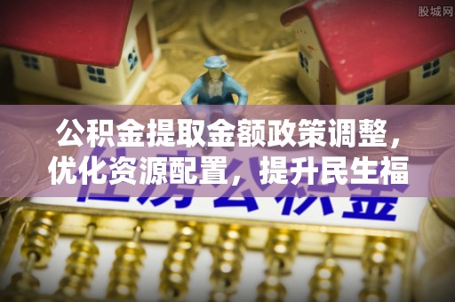 阜沙公积金提取金额政策调整，优化资源配置，提升民生福祉