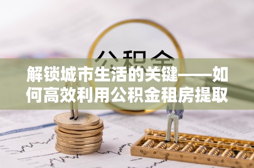 阜沙解锁城市生活的关键——如何高效利用公积金租房提取实现居住自由
