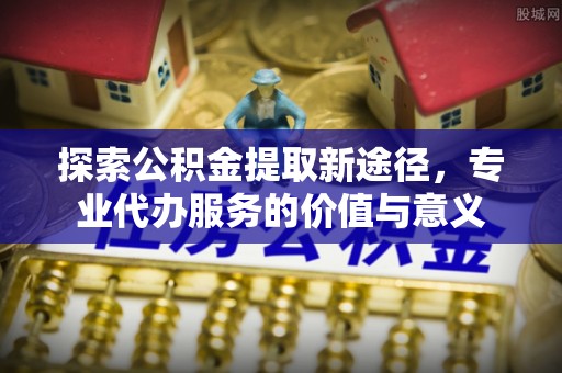 阜沙探索公积金提取新途径，专业代办服务的价值与意义