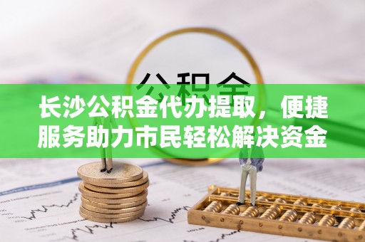 阜沙长沙公积金代办提取，便捷服务助力市民轻松解决资金需求