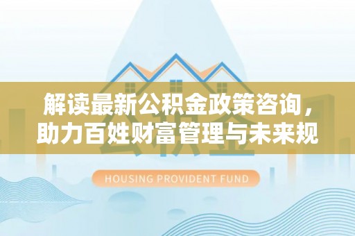 阜沙解读最新公积金政策咨询，助力百姓财富管理与未来规划