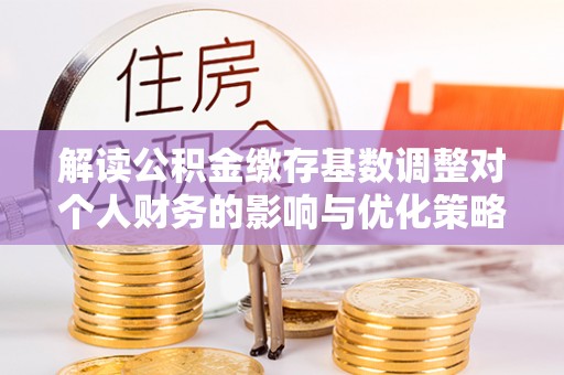 阜沙解读公积金缴存基数调整对个人财务的影响与优化策略