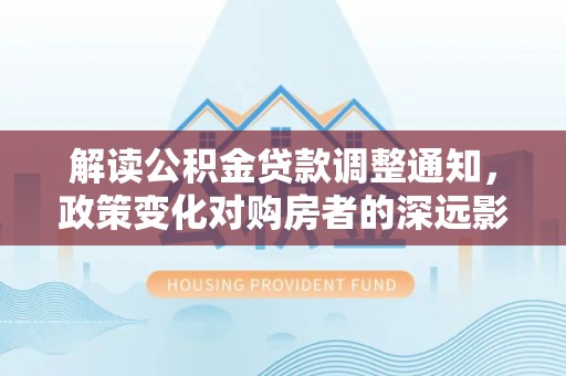 阜沙解读公积金贷款调整通知，政策变化对购房者的深远影响