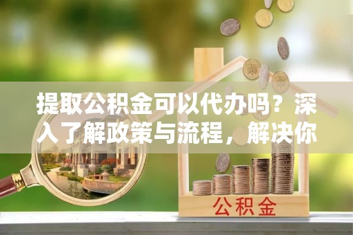 阜沙提取公积金可以代办吗？深入了解政策与流程，解决你的疑问