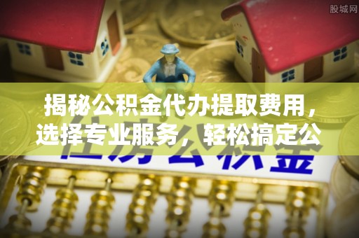 阜沙揭秘公积金代办提取费用，选择专业服务，轻松搞定公积金提取