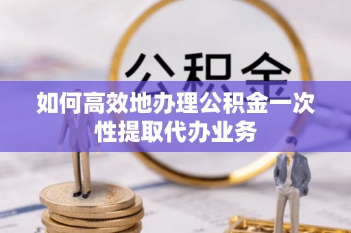 阜沙如何高效地办理公积金一次性提取代办业务