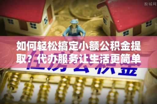 阜沙如何轻松搞定小额公积金提取？代办服务让生活更简单