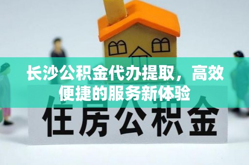 阜沙长沙公积金代办提取，高效便捷的服务新体验