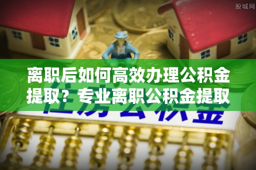 阜沙离职后如何高效办理公积金提取？专业离职公积金提取代办服务指南