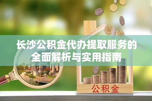 阜沙长沙公积金代办提取服务的全面解析与实用指南