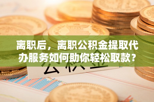阜沙离职后，离职公积金提取代办服务如何助你轻松取款？