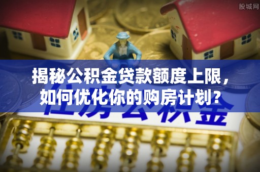阜沙揭秘公积金贷款额度上限，如何优化你的购房计划？