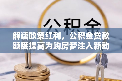 阜沙解读政策红利，公积金贷款额度提高为购房梦注入新动力