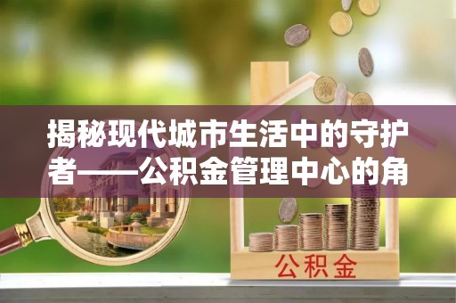 阜沙揭秘现代城市生活中的守护者——公积金管理中心的角色与价值