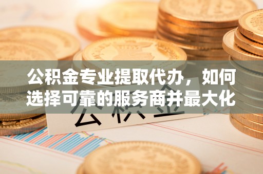 阜沙公积金专业提取代办，如何选择可靠的服务商并最大化你的资金收益