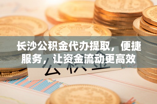 阜沙长沙公积金代办提取，便捷服务，让资金流动更高效