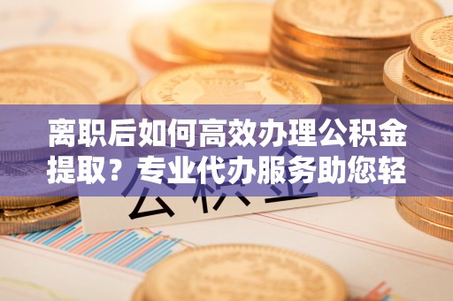 阜沙离职后如何高效办理公积金提取？专业代办服务助您轻松搞定